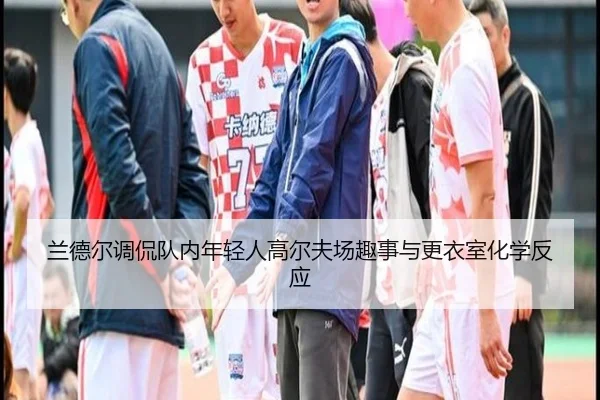 兰德尔调侃队内年轻人高尔夫场趣事与更衣室化学反应